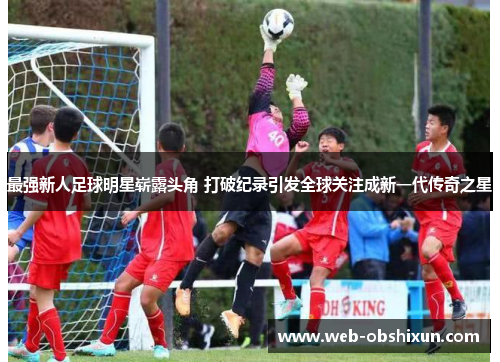最强新人足球明星崭露头角 打破纪录引发全球关注成新一代传奇之星