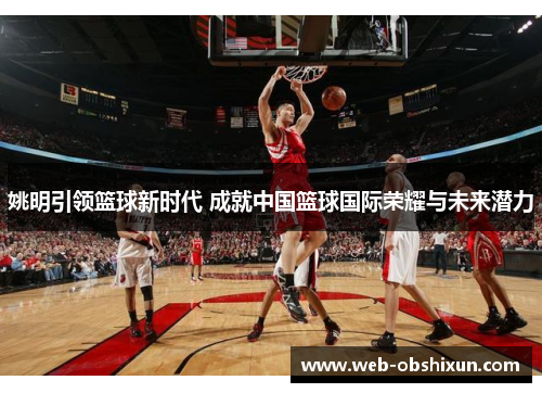 姚明引领篮球新时代 成就中国篮球国际荣耀与未来潜力