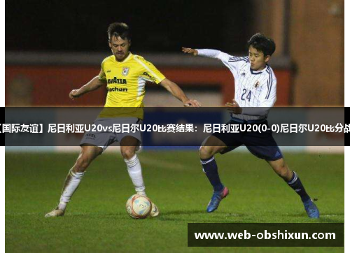 【国际友谊】尼日利亚U20vs尼日尔U20比赛结果：尼日利亚U20(0-0)尼日尔U20比分战报